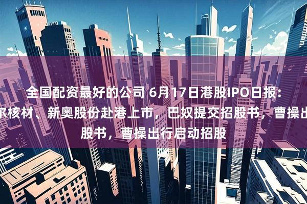 全国配资最好的公司 6月17日港股IPO日报：拉卡拉、沃尔核材、新奥股份赴港上市，巴奴提交招股书，曹操出行启动招股