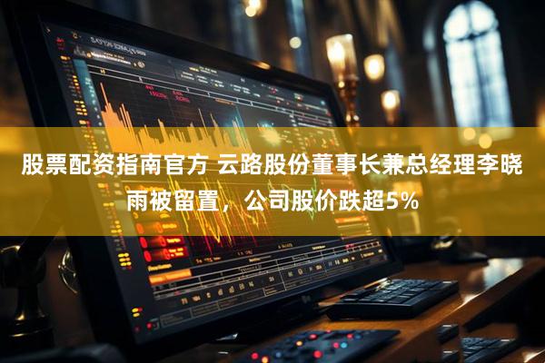股票配资指南官方 云路股份董事长兼总经理李晓雨被留置，公司股价跌超5%