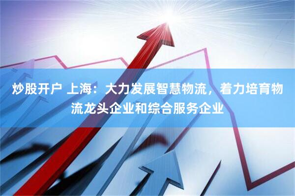 炒股开户 上海：大力发展智慧物流，着力培育物流龙头企业和综合服务企业